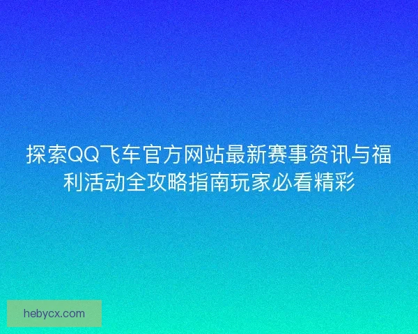 探索QQ飞车官方网站最新赛事资讯与福利活动全攻略指南玩家必看精彩