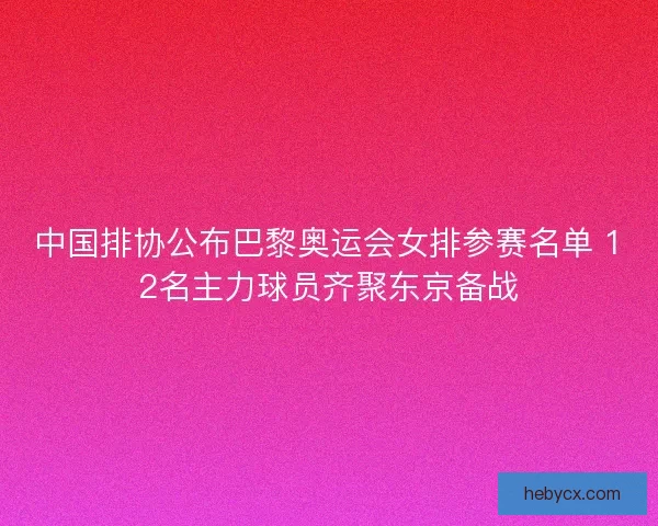 中国排协公布巴黎奥运会女排参赛名单 12名主力球员齐聚东京备战