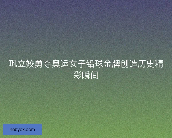 巩立姣勇夺奥运女子铅球金牌创造历史精彩瞬间