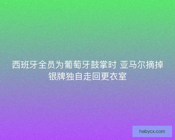 西班牙全员为葡萄牙鼓掌时 亚马尔摘掉银牌独自走回更衣室 西班牙全员为葡萄牙鼓掌时 亚马尔摘掉银牌独自走回更衣室
