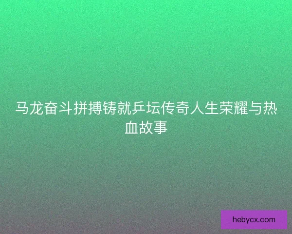 马龙奋斗拼搏铸就乒坛传奇人生荣耀与热血故事