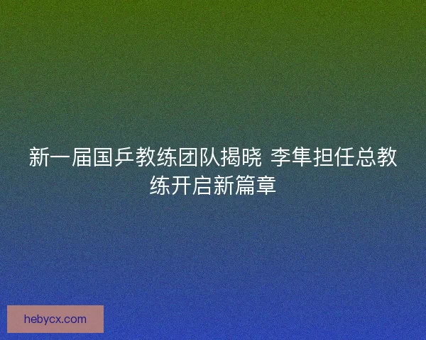 新一届国乒教练团队揭晓 李隼担任总教练开启新篇章