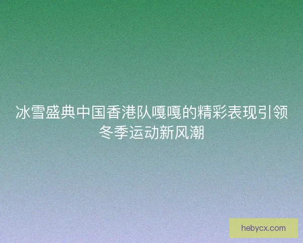 冰雪盛典中国香港队嘎嘎的精彩表现引领冬季运动新风潮