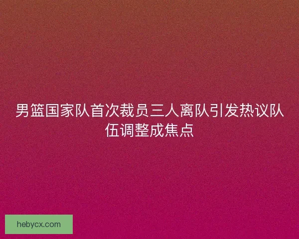 男篮国家队首次裁员三人离队引发热议队伍调整成焦点