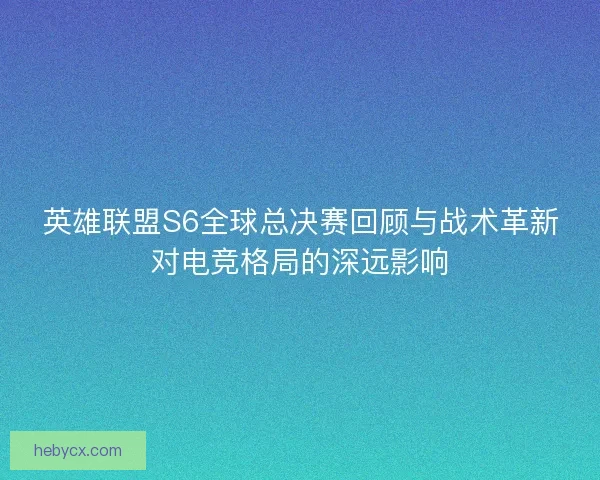 英雄联盟S6全球总决赛回顾与战术革新对电竞格局的深远影响 英雄联盟S6全球总决赛回顾与战术革新对电竞格局的深远影响