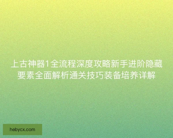 上古神器1全流程深度攻略新手进阶隐藏要素全面解析通关技巧装备培养详解