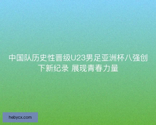 中国队历史性晋级U23男足亚洲杯八强创下新纪录 展现青春力量