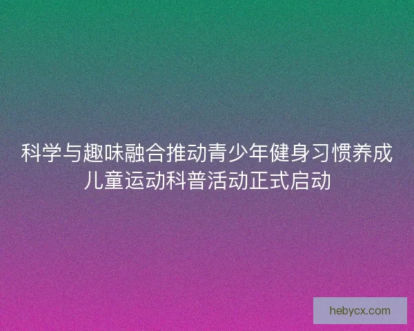 科学与趣味融合推动青少年健身习惯养成儿童运动科普活动正式启动