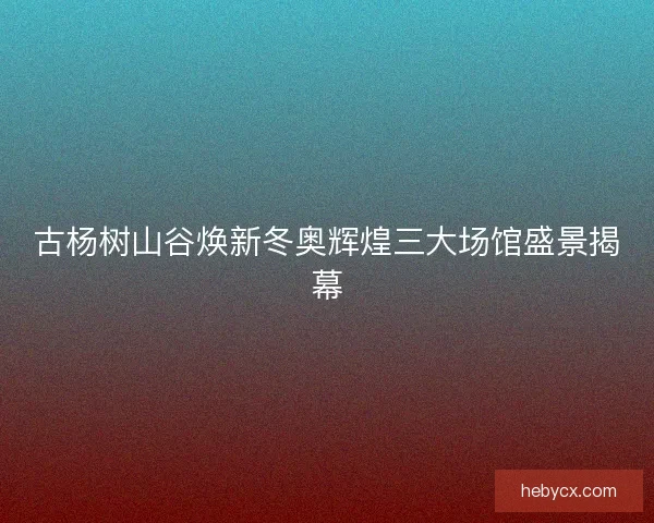 古杨树山谷焕新冬奥辉煌三大场馆盛景揭幕