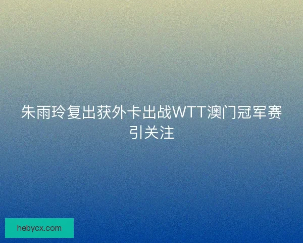 朱雨玲复出获外卡出战WTT澳门冠军赛引关注