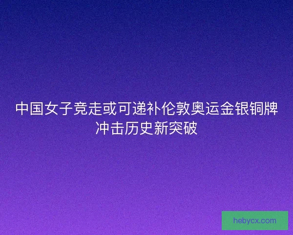 中国女子竞走或可递补伦敦奥运金银铜牌冲击历史新突破 中国女子竞走或可递补伦敦奥运金银铜牌冲击历史新突破