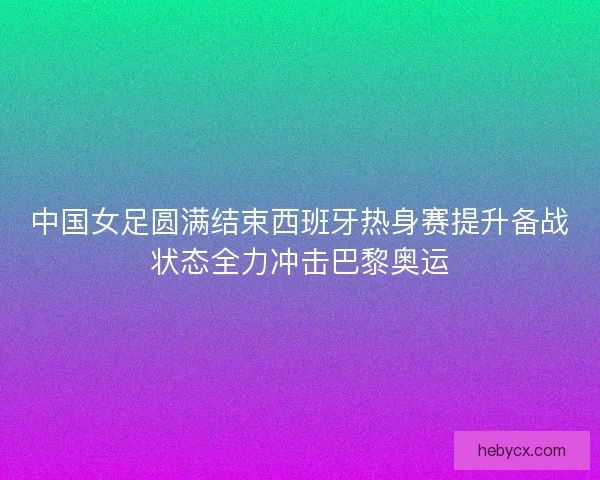 中国女足圆满结束西班牙热身赛提升备战状态全力冲击巴黎奥运