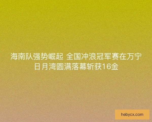 海南队强势崛起 全国冲浪冠军赛在万宁日月湾圆满落幕斩获16金
