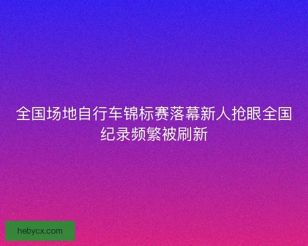 全国场地自行车锦标赛落幕新人抢眼全国纪录频繁被刷新