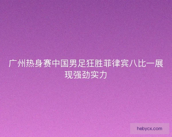 广州热身赛中国男足狂胜菲律宾八比一展现强劲实力 广州热身赛中国男足狂胜菲律宾八比一展现强劲实力