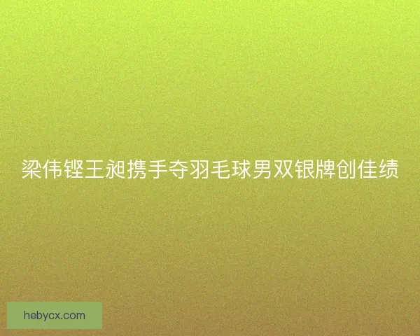 梁伟铿王昶携手夺羽毛球男双银牌创佳绩 梁伟铿王昶携手夺羽毛球男双银牌创佳绩