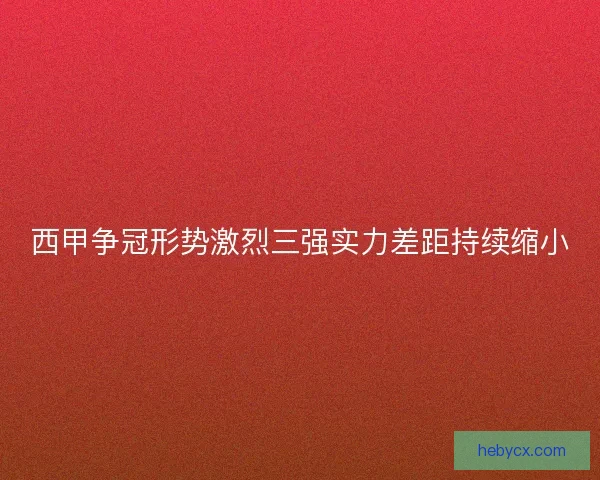 西甲争冠形势激烈三强实力差距持续缩小 西甲争冠形势激烈三强实力差距持续缩小