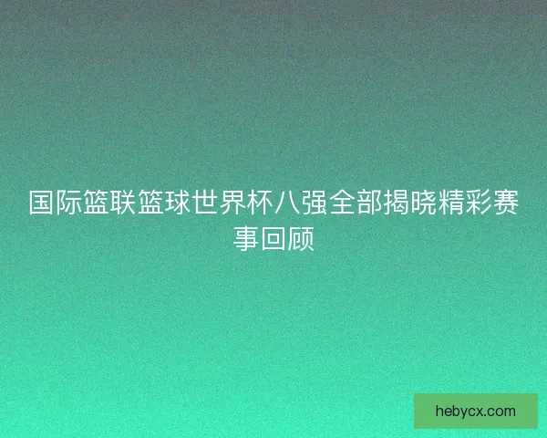 国际篮联篮球世界杯八强全部揭晓精彩赛事回顾 国际篮联篮球世界杯八强全部揭晓精彩赛事回顾