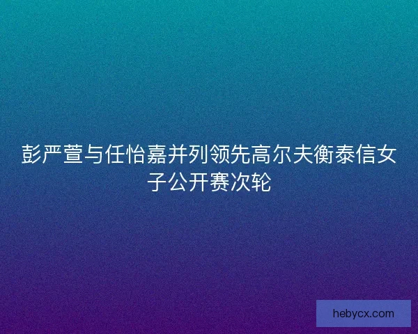 彭严萱与任怡嘉并列领先高尔夫衡泰信女子公开赛次轮 彭严萱与任怡嘉并列领先高尔夫衡泰信女子公开赛次轮